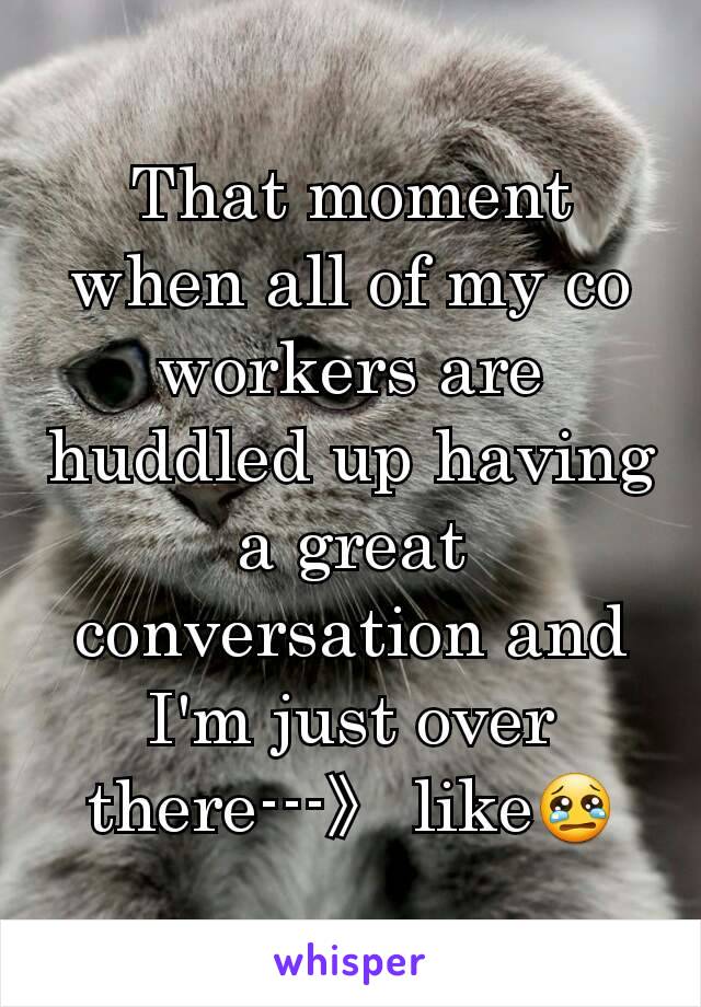 That moment when all of my co workers are huddled up having a great conversation and I'm just over there---》 like😢