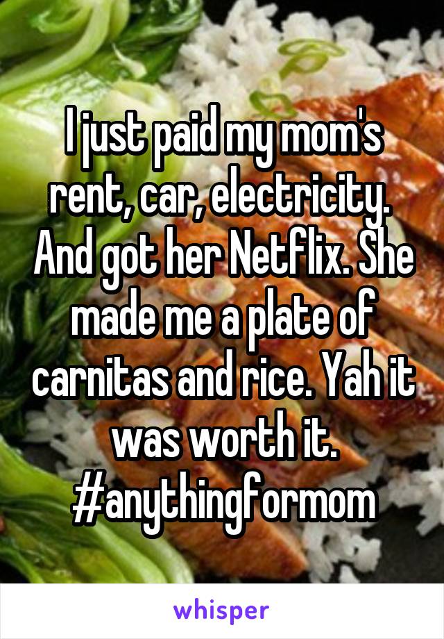 I just paid my mom's rent, car, electricity.  And got her Netflix. She made me a plate of carnitas and rice. Yah it was worth it. #anythingformom