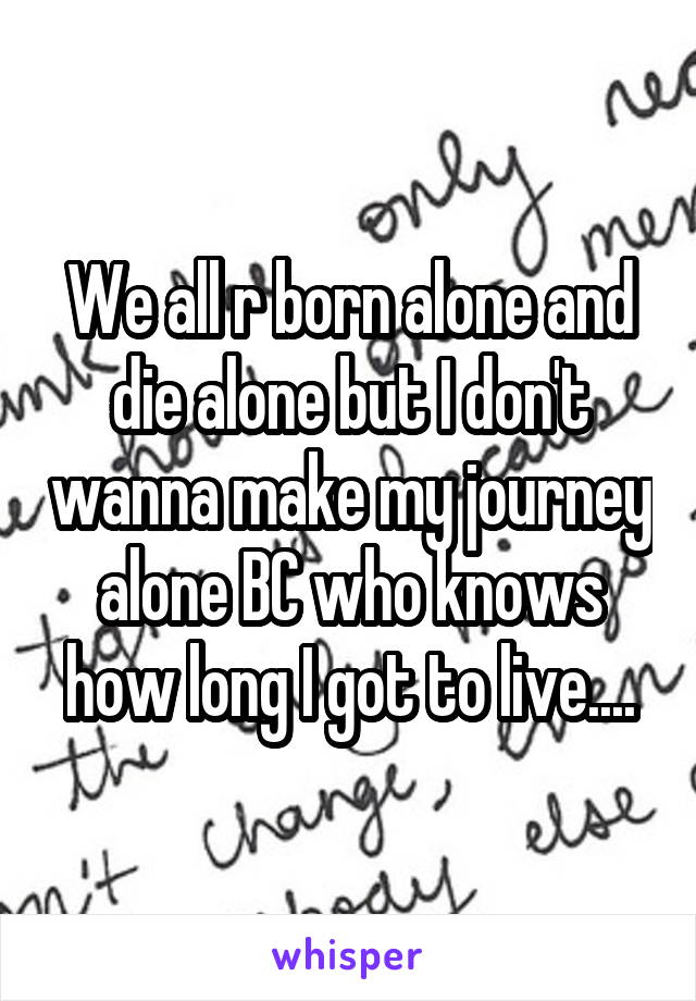 We all r born alone and die alone but I don't wanna make my journey alone BC who knows how long I got to live....