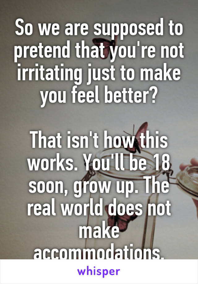 So we are supposed to pretend that you're not irritating just to make you feel better?

That isn't how this works. You'll be 18 soon, grow up. The real world does not make accommodations.