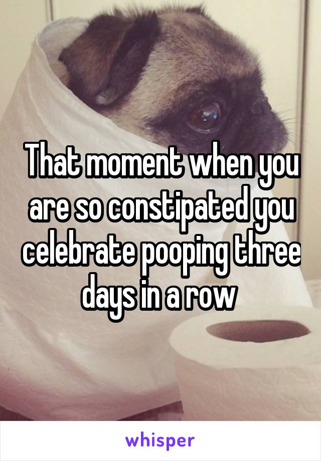 That moment when you are so constipated you celebrate pooping three days in a row 