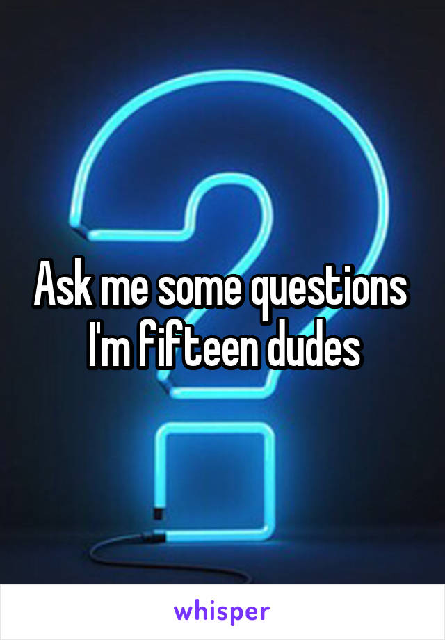 Ask me some questions 
I'm fifteen dudes