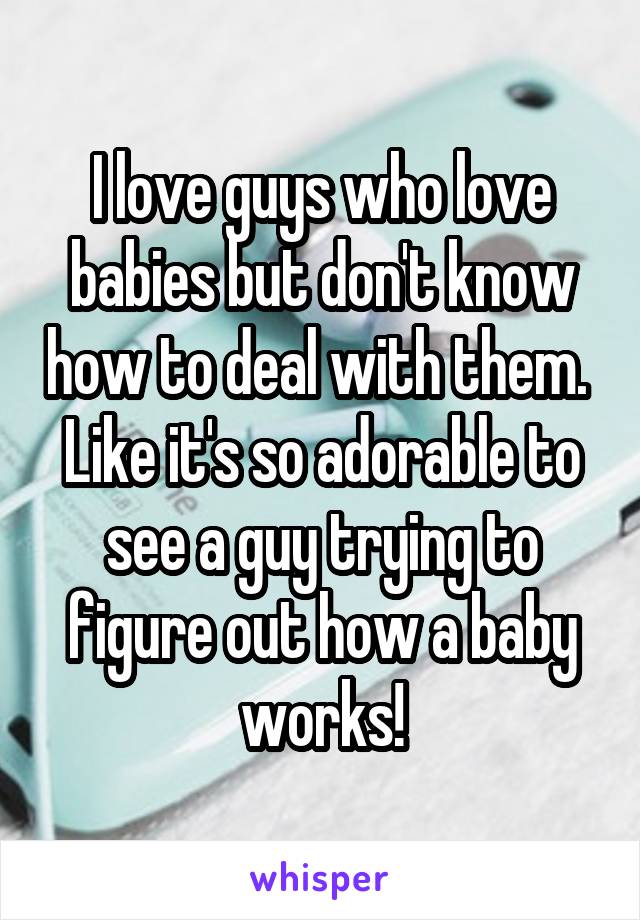 I love guys who love babies but don't know how to deal with them. 
Like it's so adorable to see a guy trying to figure out how a baby works!
