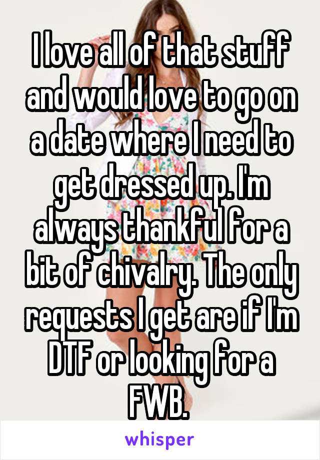I love all of that stuff and would love to go on a date where I need to get dressed up. I'm always thankful for a bit of chivalry. The only requests I get are if I'm DTF or looking for a FWB. 