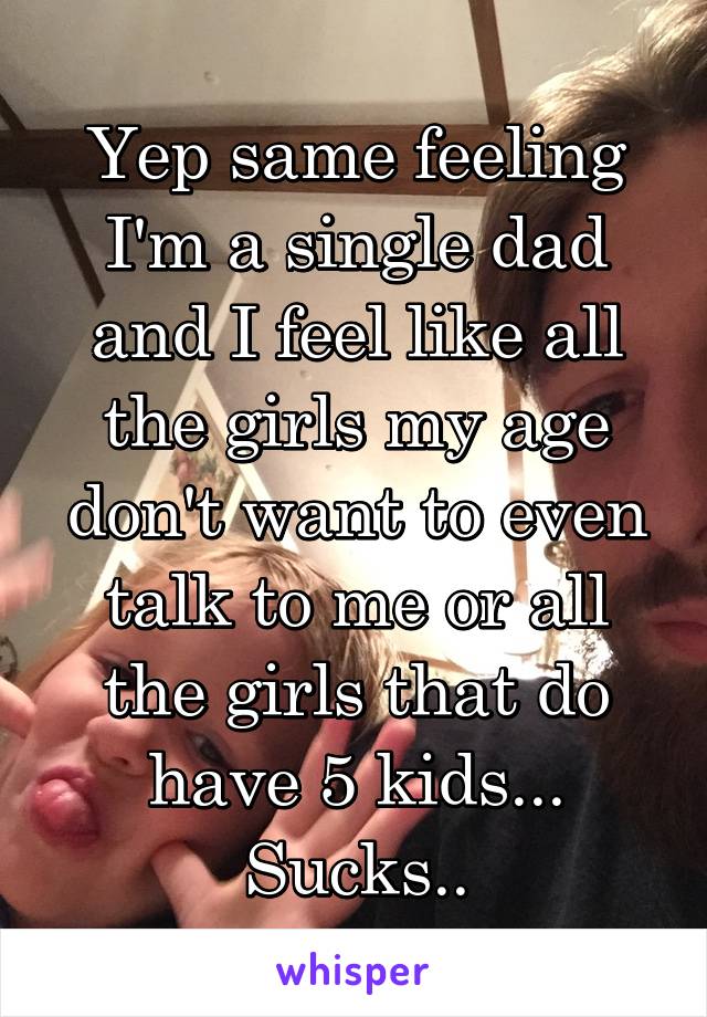 Yep same feeling I'm a single dad and I feel like all the girls my age don't want to even talk to me or all the girls that do have 5 kids... Sucks..