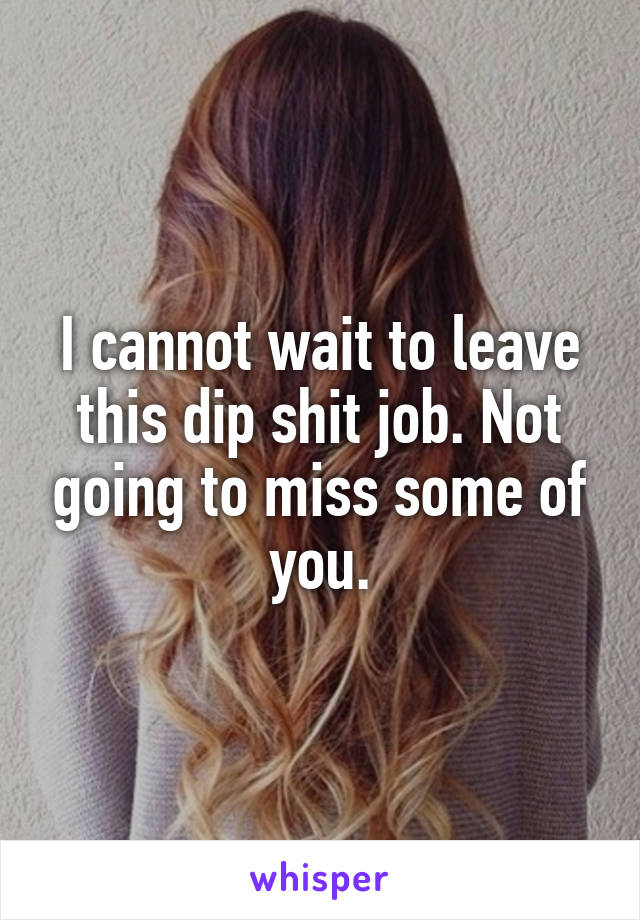 I cannot wait to leave this dip shit job. Not going to miss some of you.