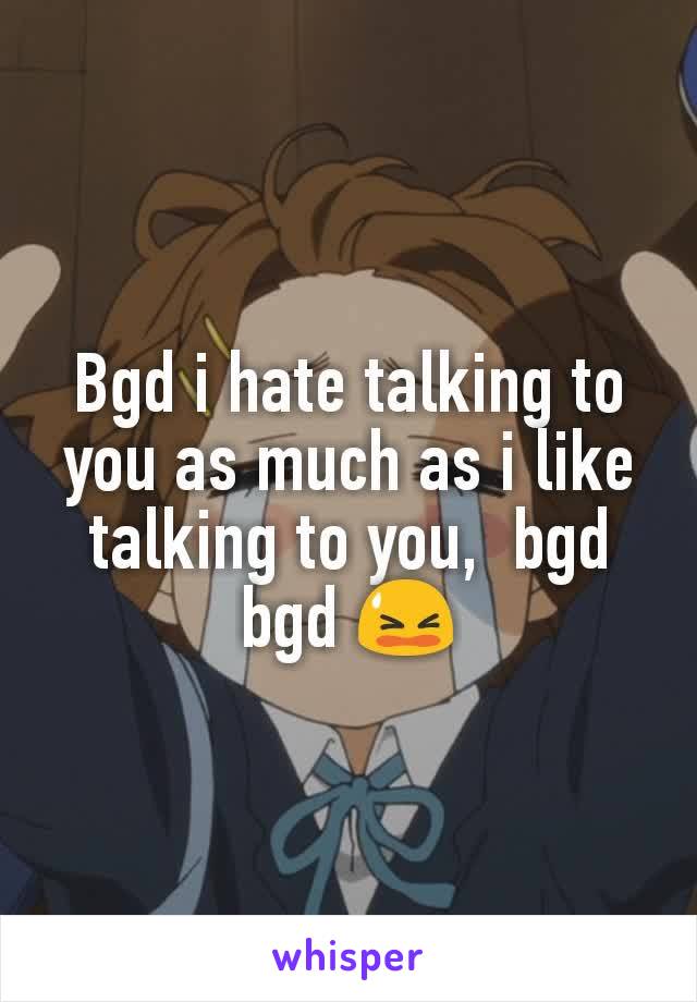 Bgd i hate talking to you as much as i like talking to you,  bgd bgd 😫