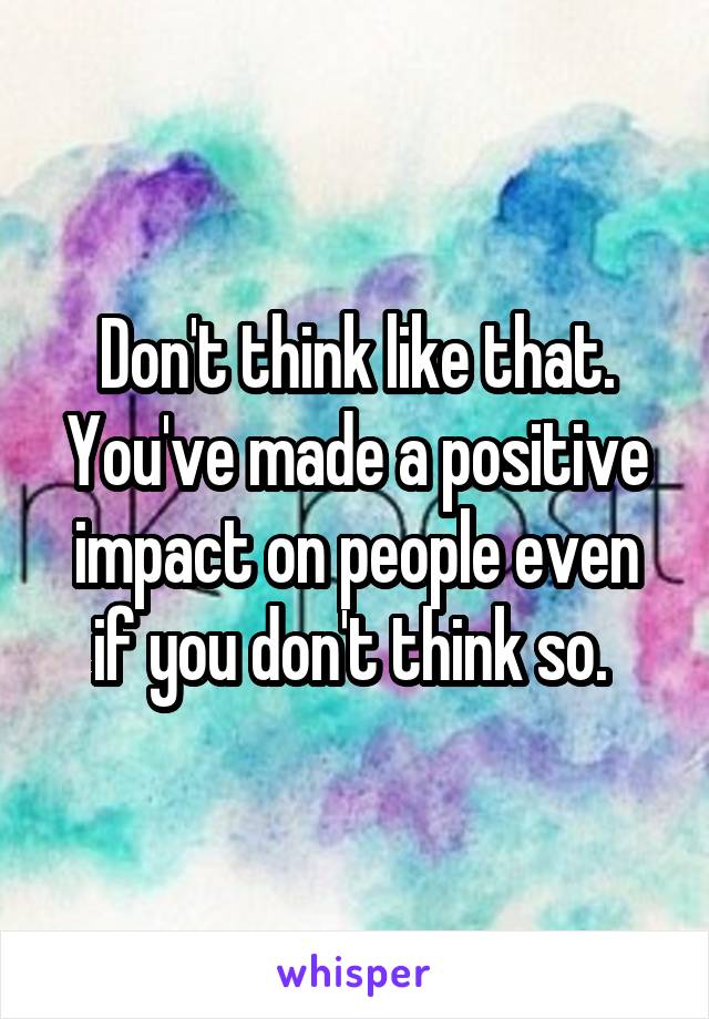 Don't think like that. You've made a positive impact on people even if you don't think so. 