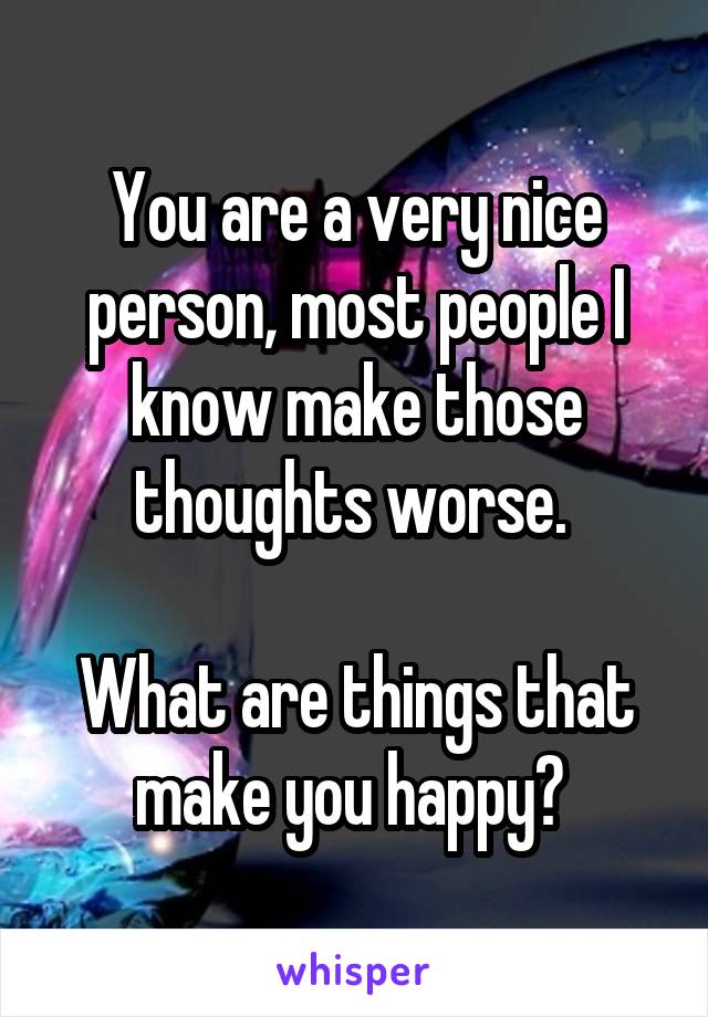 You are a very nice person, most people I know make those thoughts worse. 

What are things that make you happy? 