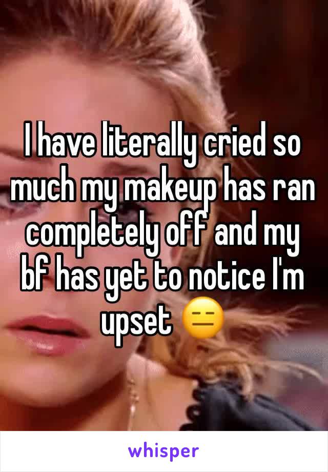 I have literally cried so much my makeup has ran completely off and my bf has yet to notice I'm upset 😑