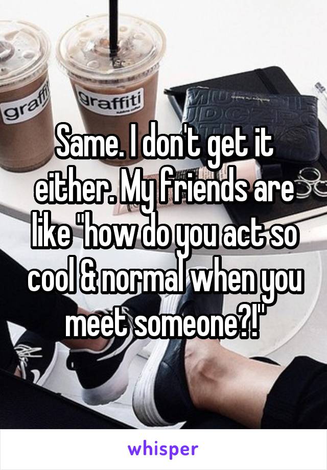 Same. I don't get it either. My friends are like "how do you act so cool & normal when you meet someone?!"