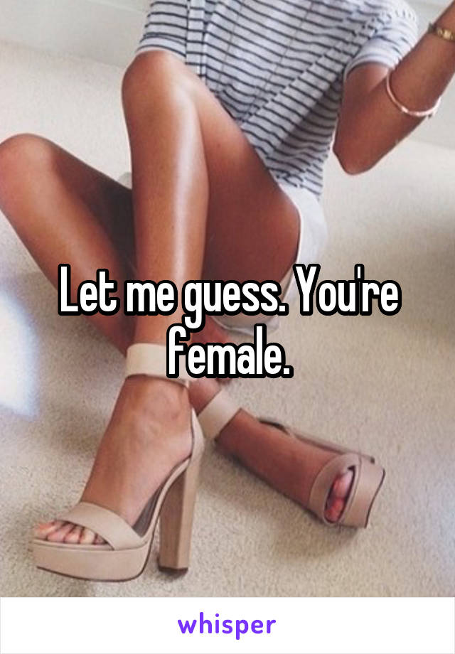 Let me guess. You're female.