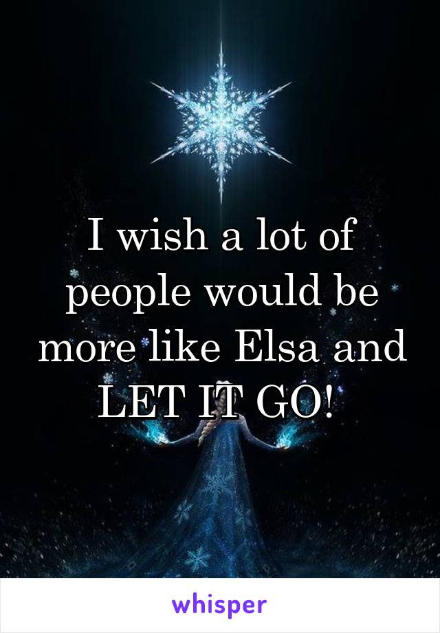 I wish a lot of people would be more like Elsa and LET IT GO! 