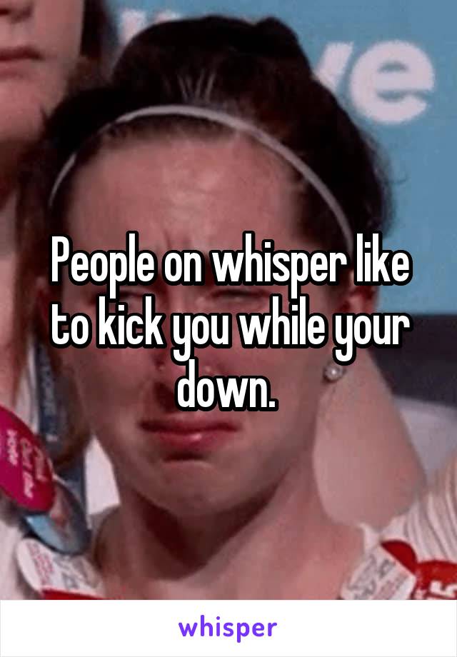 People on whisper like to kick you while your down. 