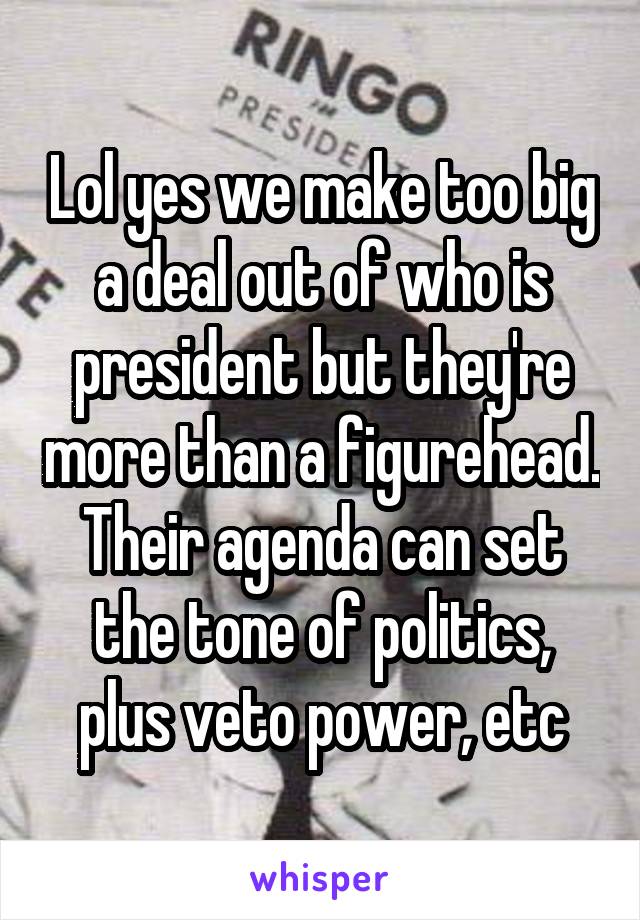 Lol yes we make too big a deal out of who is president but they're more than a figurehead. Their agenda can set the tone of politics, plus veto power, etc