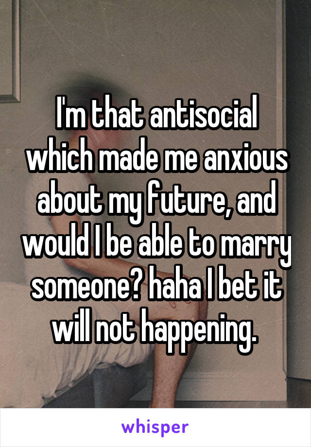 I'm that antisocial which made me anxious about my future, and would I be able to marry someone? haha I bet it will not happening. 