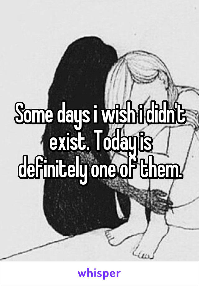 Some days i wish i didn't exist. Today is definitely one of them.