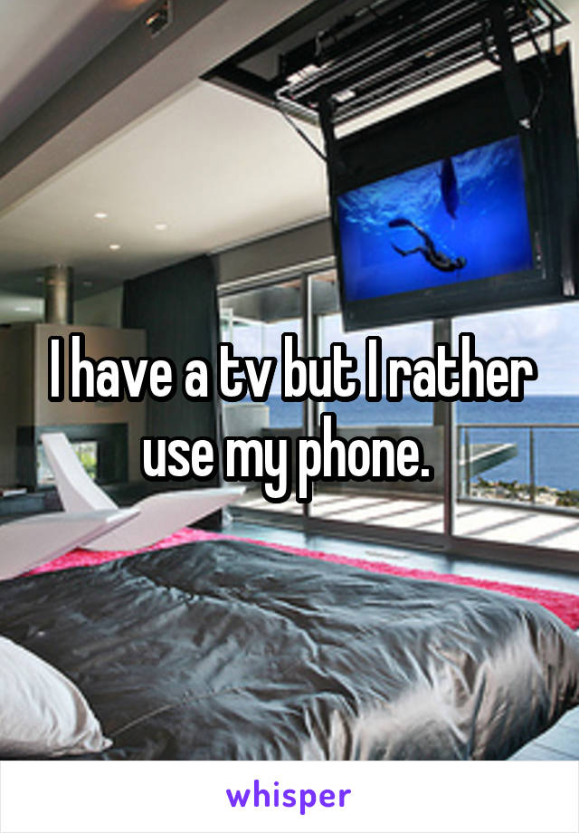 I have a tv but I rather use my phone. 