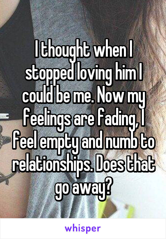 I thought when I stopped loving him I could be me. Now my feelings are fading, I feel empty and numb to relationships. Does that go away?