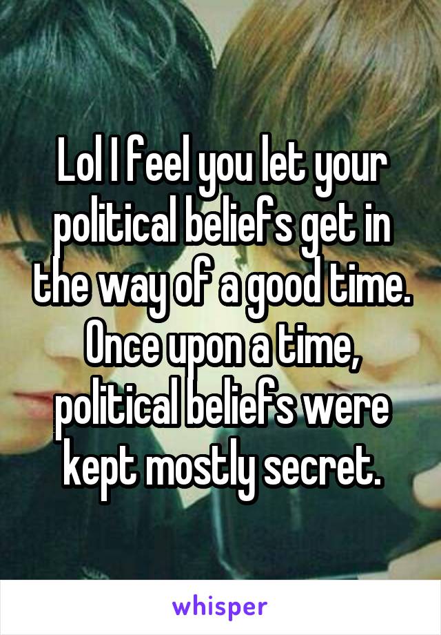 Lol I feel you let your political beliefs get in the way of a good time. Once upon a time, political beliefs were kept mostly secret.