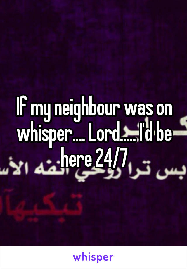 If my neighbour was on whisper.... Lord..... I'd be here 24/7