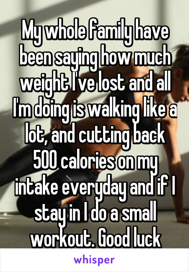 My whole family have been saying how much weight I've lost and all I'm doing is walking like a lot, and cutting back 500 calories on my intake everyday and if I stay in I do a small workout. Good luck