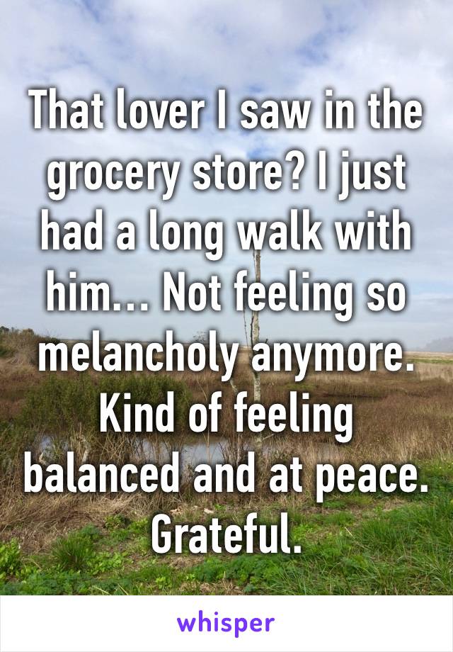 That lover I saw in the grocery store? I just had a long walk with him… Not feeling so melancholy anymore. Kind of feeling balanced and at peace. 
Grateful.