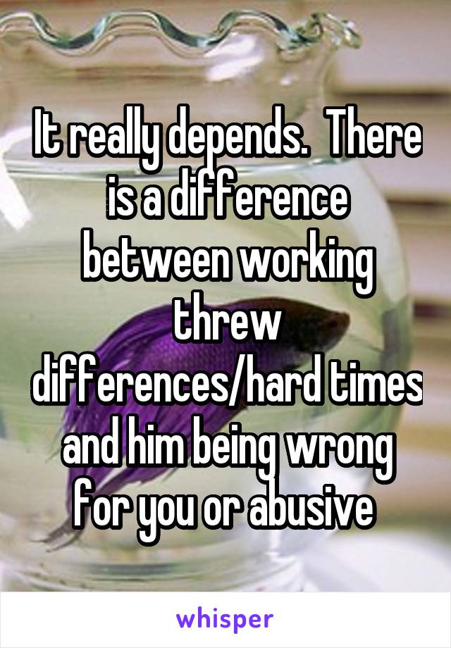 It really depends.  There is a difference between working threw differences/hard times and him being wrong for you or abusive 