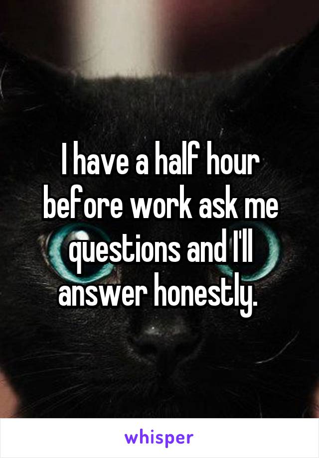 I have a half hour before work ask me questions and I'll answer honestly. 