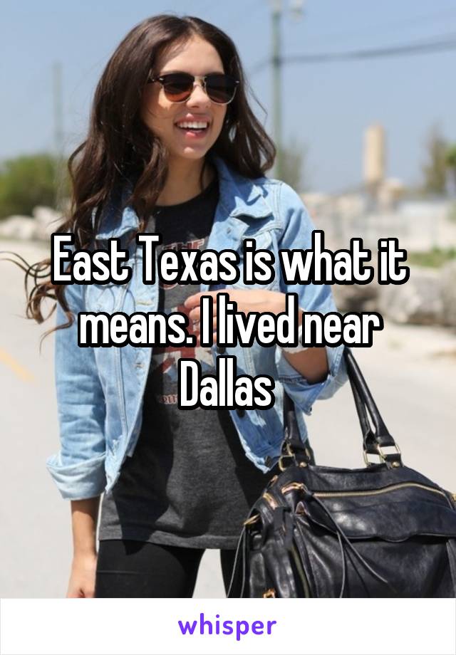 East Texas is what it means. I lived near Dallas 