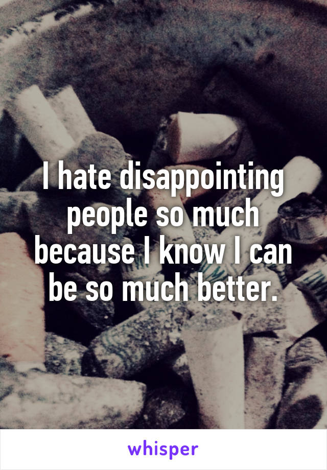 I hate disappointing people so much because I know I can be so much better.