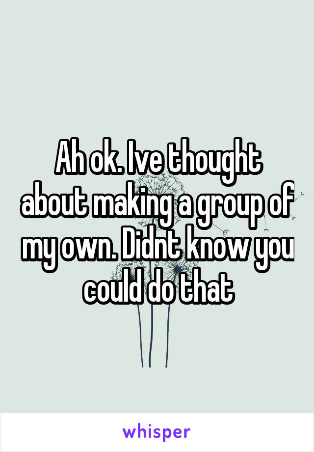 Ah ok. Ive thought about making a group of my own. Didnt know you could do that