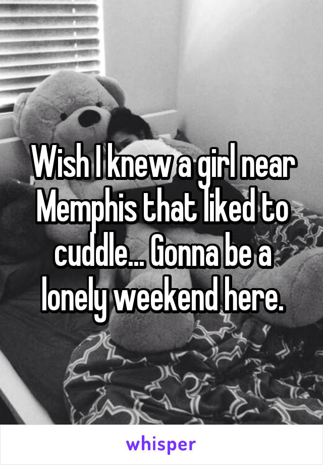 Wish I knew a girl near Memphis that liked to cuddle... Gonna be a lonely weekend here.
