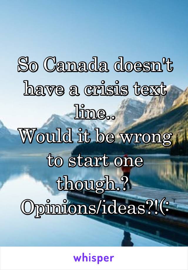 So Canada doesn't have a crisis text line..
Would it be wrong to start one though.? 
Opinions/ideas?!(: