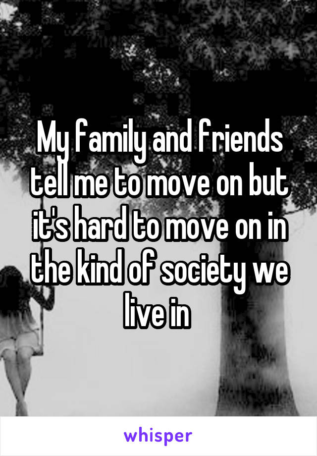My family and friends tell me to move on but it's hard to move on in the kind of society we live in 