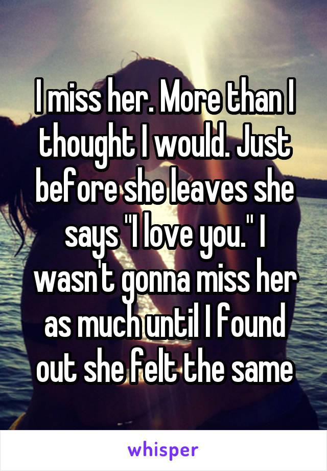 I miss her. More than I thought I would. Just before she leaves she says "I love you." I wasn't gonna miss her as much until I found out she felt the same