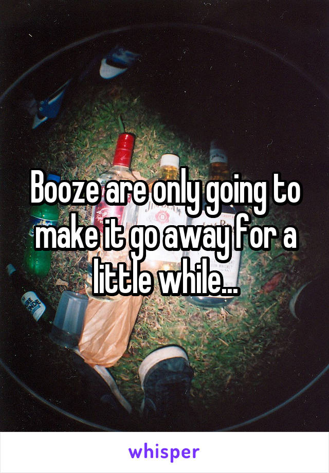 Booze are only going to make it go away for a little while...