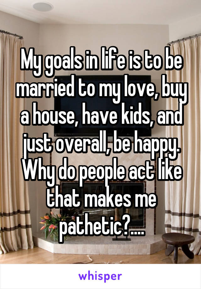 My goals in life is to be married to my love, buy a house, have kids, and just overall, be happy.
Why do people act like that makes me pathetic?....