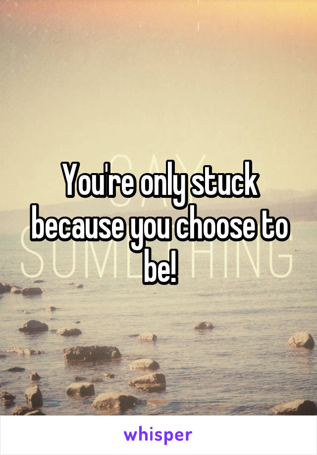 You're only stuck because you choose to be!
