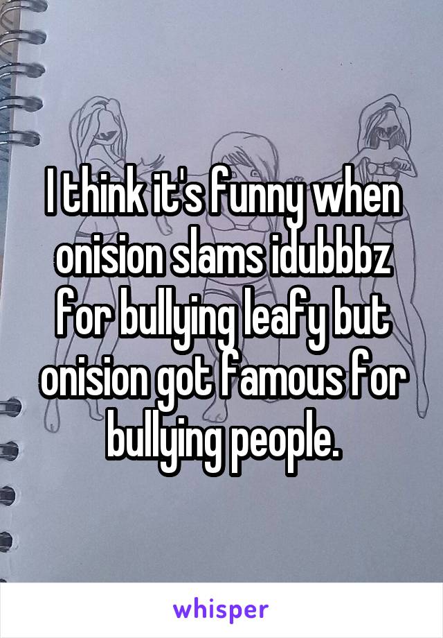 I think it's funny when onision slams idubbbz for bullying leafy but onision got famous for bullying people.