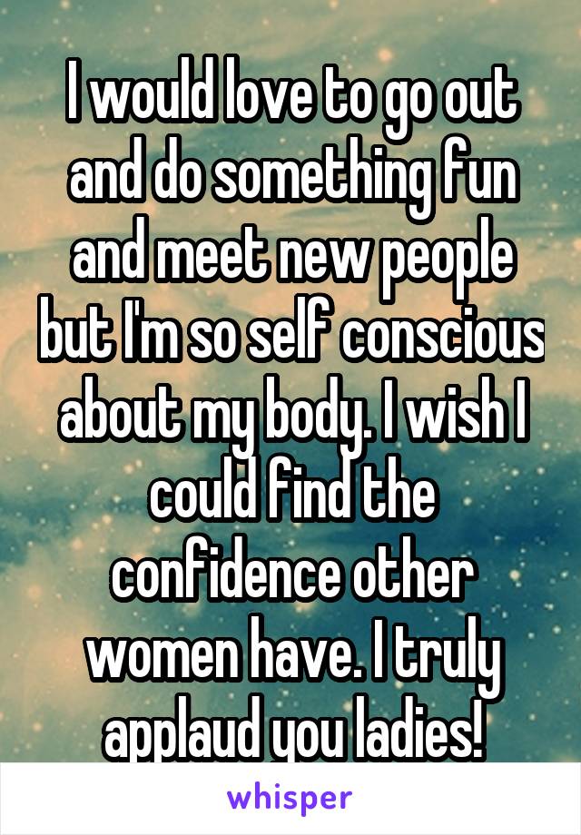 I would love to go out and do something fun and meet new people but I'm so self conscious about my body. I wish I could find the confidence other women have. I truly applaud you ladies!
