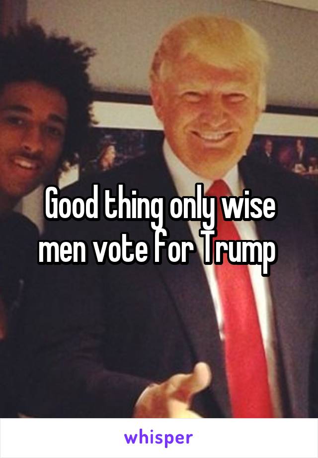 Good thing only wise men vote for Trump 