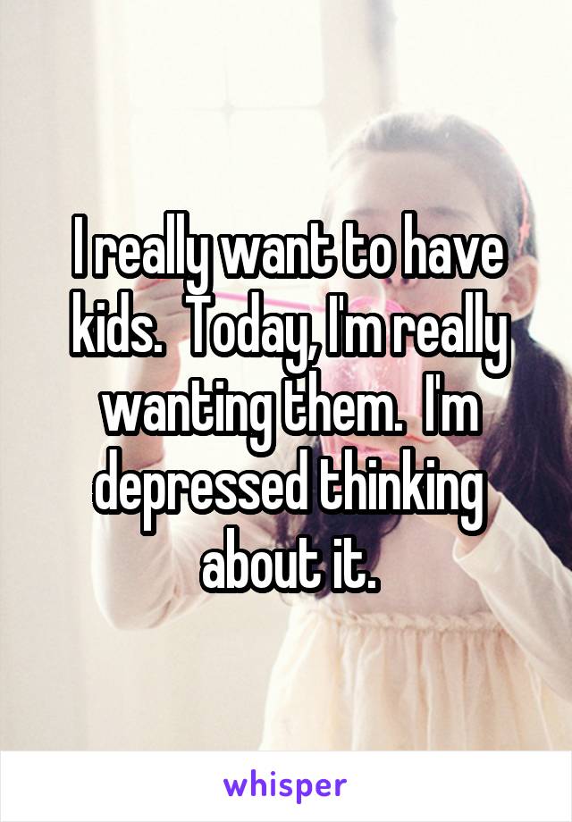 I really want to have kids.  Today, I'm really wanting them.  I'm depressed thinking about it.