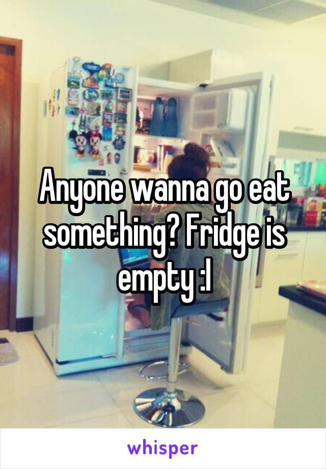 Anyone wanna go eat something? Fridge is empty :I