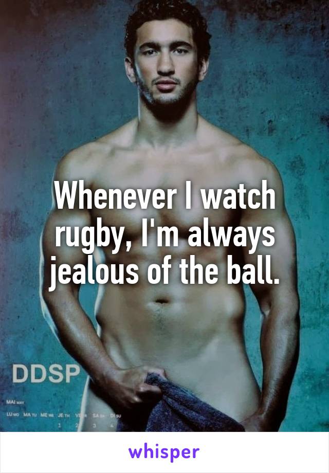 Whenever I watch rugby, I'm always jealous of the ball.