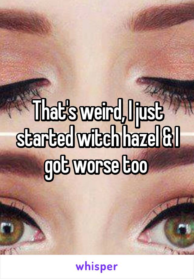 That's weird, I just started witch hazel & I got worse too 