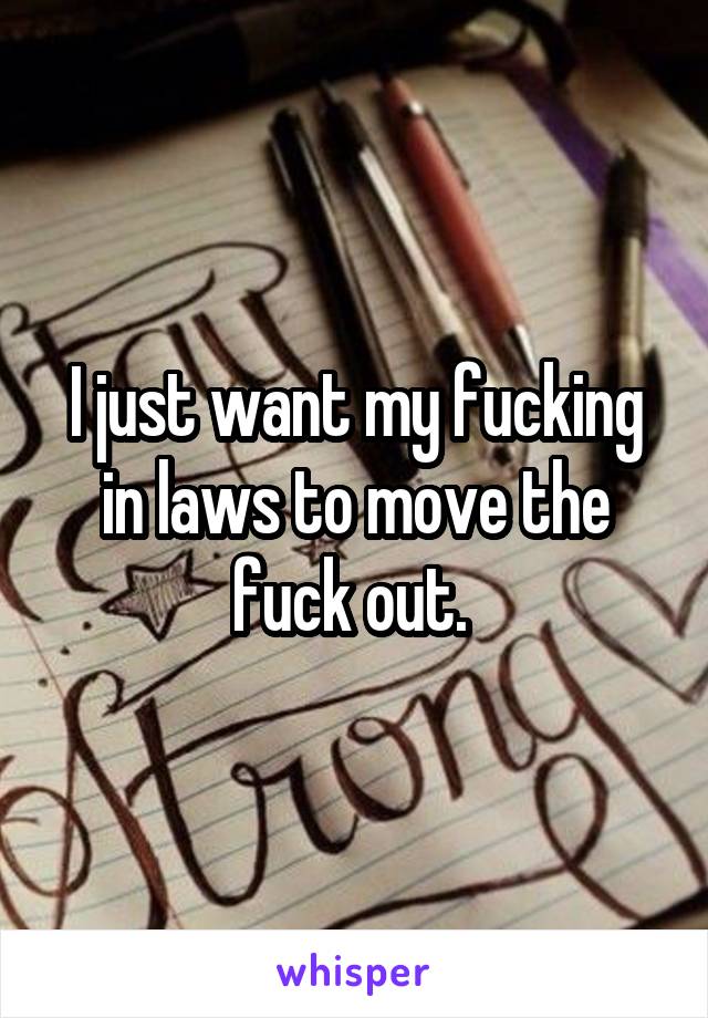 I just want my fucking in laws to move the fuck out. 