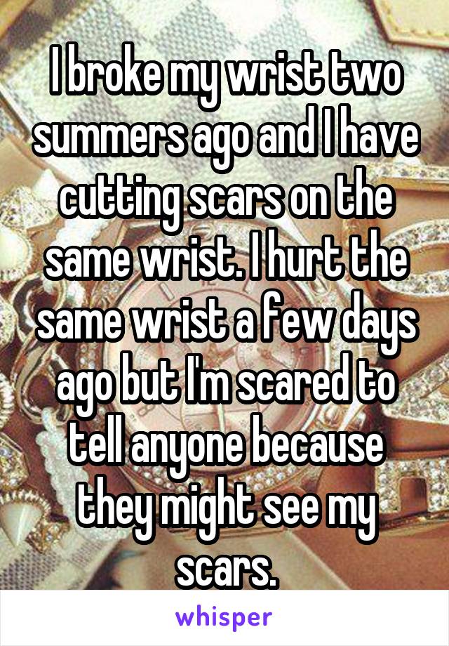 I broke my wrist two summers ago and I have cutting scars on the same wrist. I hurt the same wrist a few days ago but I'm scared to tell anyone because they might see my scars.
