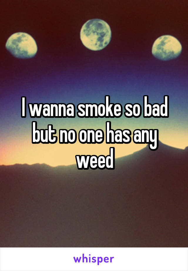 I wanna smoke so bad but no one has any weed
