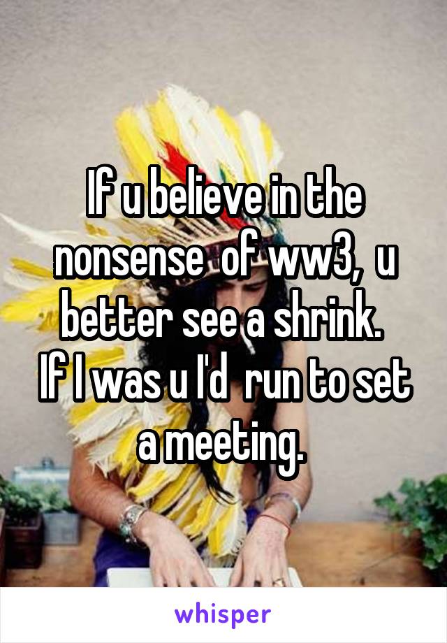 If u believe in the nonsense  of ww3,  u better see a shrink. 
If I was u I'd  run to set a meeting. 
